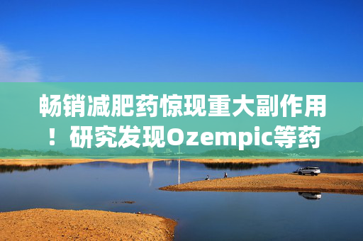 畅销减肥药惊现重大副作用！研究发现Ozempic等药物或可致失明