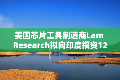 美国芯片工具制造商Lam Research拟向印度投资12亿美元