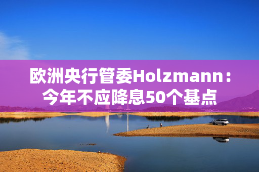 欧洲央行管委Holzmann：今年不应降息50个基点