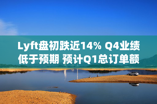 Lyft盘初跌近14% Q4业绩低于预期 预计Q1总订单额增速放缓