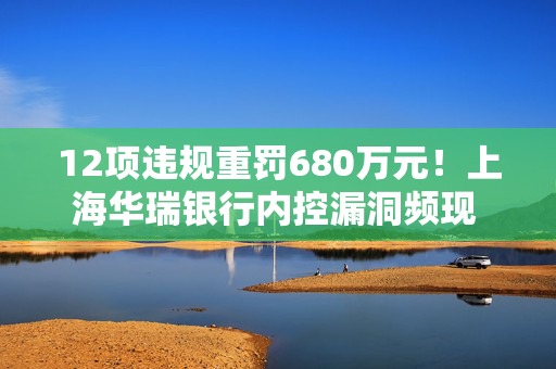 12项违规重罚680万元！上海华瑞银行内控漏洞频现 领开年民营银行最大罚单