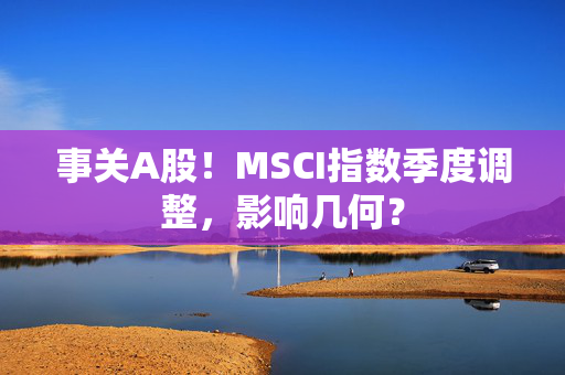 事关A股！MSCI指数季度调整，影响几何？