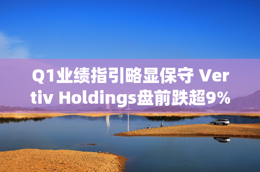 Q1业绩指引略显保守 Vertiv Holdings盘前跌超9%