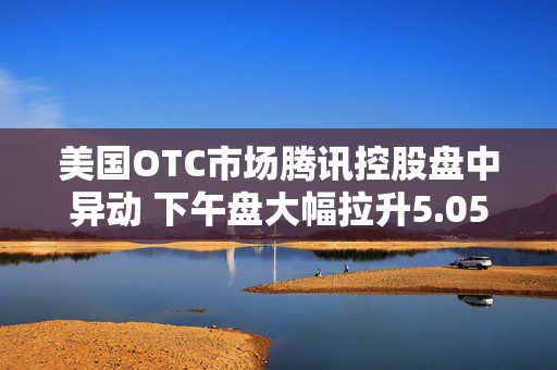 美国OTC市场腾讯控股盘中异动 下午盘大幅拉升5.05%