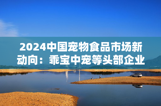 2024中国宠物食品市场新动向：乖宝中宠等头部企业带动国产品牌势力显著增强 市场竞争格局加速重构