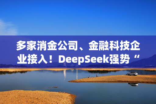 多家消金公司、金融科技企业接入！DeepSeek强势“杀入”中国消费金融领域