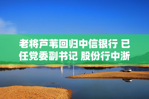 老将芦苇回归中信银行 已任党委副书记 股份行中浙商、恒丰行长仍“空悬”