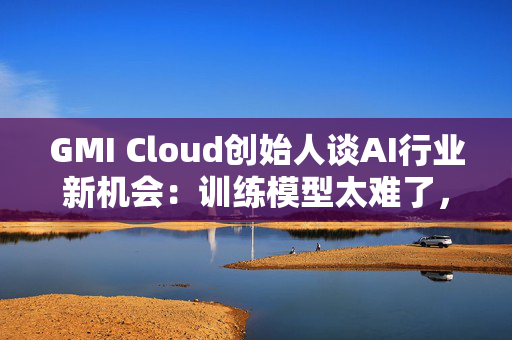 GMI Cloud创始人谈AI行业新机会：训练模型太难了，现在需要特别会落地的人