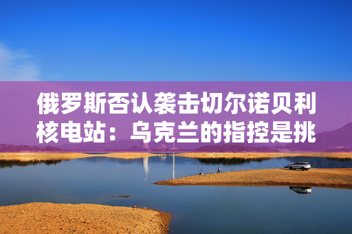 俄罗斯否认袭击切尔诺贝利核电站：乌克兰的指控是挑衅行为