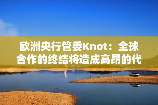 欧洲央行管委Knot：全球合作的终结将造成高昂的代价