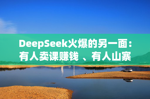 DeepSeek火爆的另一面：有人卖课赚钱 、有人山寨成“疯”