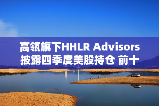 高瓴旗下HHLR Advisors披露四季度美股持仓 前十大重仓中概股占8席