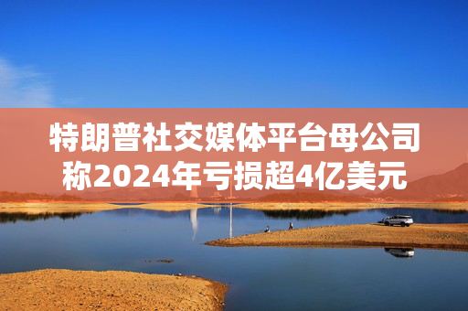 特朗普社交媒体平台母公司称2024年亏损超4亿美元