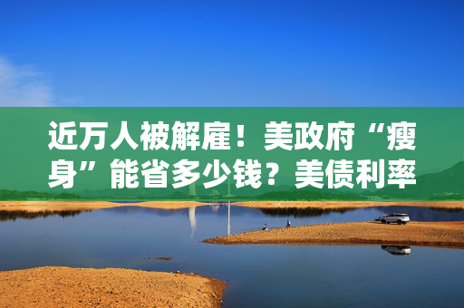 近万人被解雇！美政府“瘦身”能省多少钱？美债利率高企或成掣肘