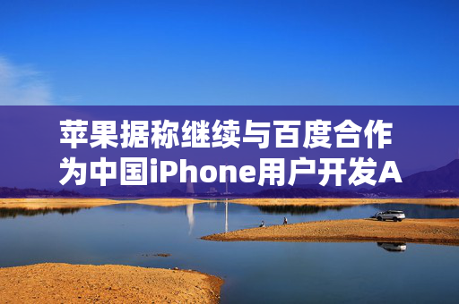 苹果据称继续与百度合作 为中国iPhone用户开发AI功能 以分散风险