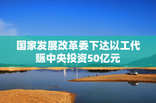 国家发展改革委下达以工代赈中央投资50亿元