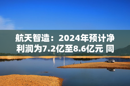 航天智造：2024年预计净利润为7.2亿至8.6亿元 同比增长70.08%至103.15%