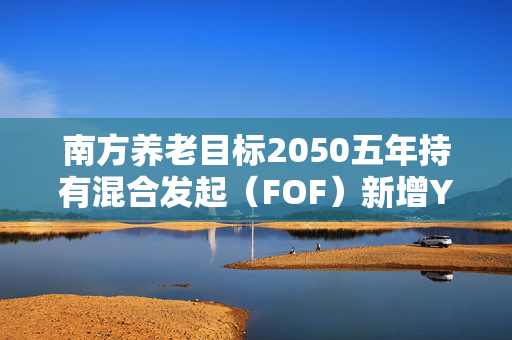 南方养老目标2050五年持有混合发起（FOF）新增Y份额 丰富个人养老投资选择