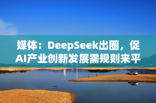 媒体：DeepSeek出圈，促AI产业创新发展需规则来平衡