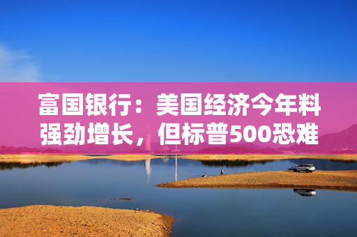 富国银行：美国经济今年料强劲增长，但标普500恐难续写三年涨超20%“神话”