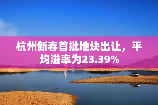 杭州新春首批地块出让，平均溢率为23.39%