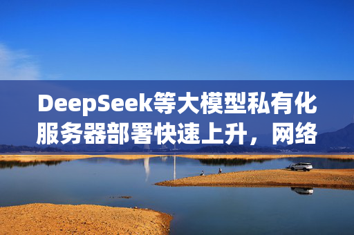 DeepSeek等大模型私有化服务器部署快速上升，网络安全公司：近九成在“裸奔”