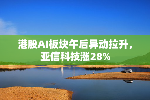 港股AI板块午后异动拉升，亚信科技涨28%