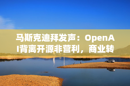 马斯克迪拜发声：OpenAI背离开源非营利，商业转型引行业震荡