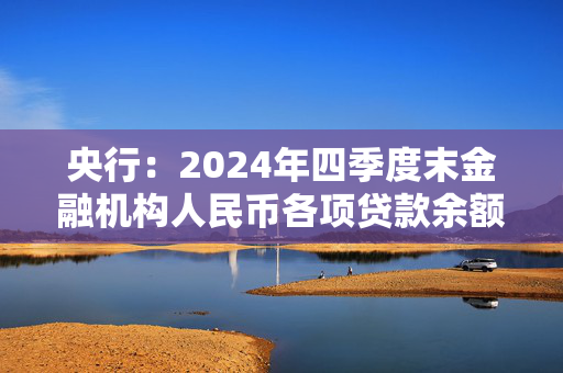 央行：2024年四季度末金融机构人民币各项贷款余额255.68万亿元 同比增长7.6%