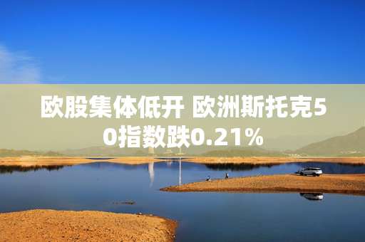 欧股集体低开 欧洲斯托克50指数跌0.21%