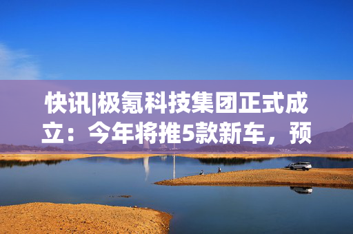 快讯|极氪科技集团正式成立：今年将推5款新车，预计达成71万年销量目标