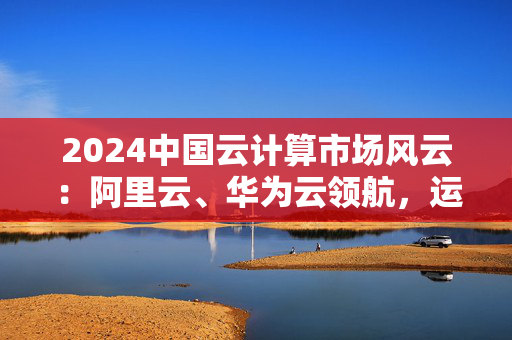 2024中国云计算市场风云：阿里云、华为云领航，运营商云与AI融合加速全球化布局