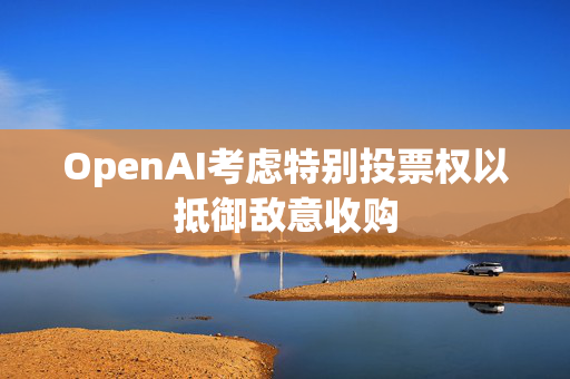 OpenAI考虑特别投票权以抵御敌意收购