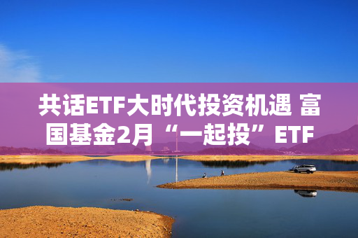 共话ETF大时代投资机遇 富国基金2月“一起投”ETF专场策略会圆满落幕