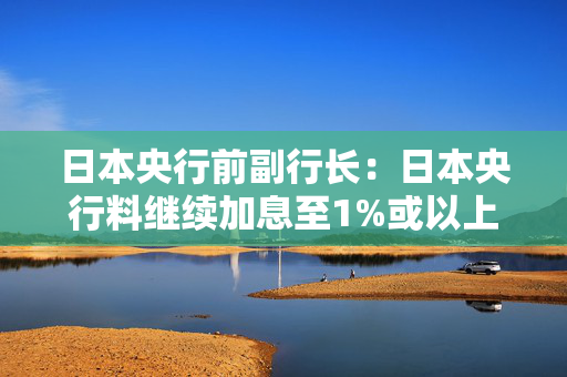 日本央行前副行长：日本央行料继续加息至1%或以上