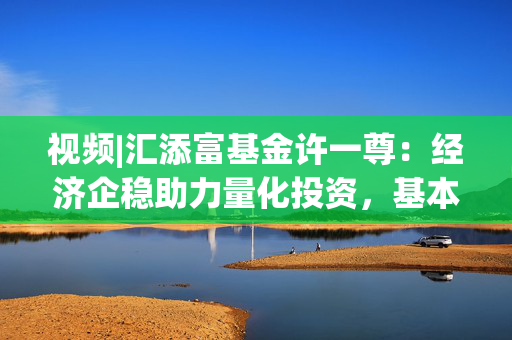 视频|汇添富基金许一尊：经济企稳助力量化投资，基本面驱动模型迎来机遇