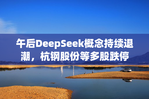 午后DeepSeek概念持续退潮，杭钢股份等多股跌停