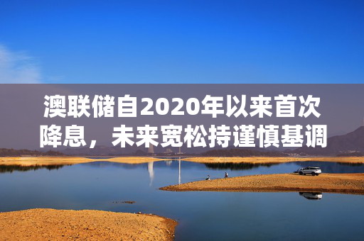 澳联储自2020年以来首次降息，未来宽松持谨慎基调