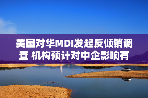 美国对华MDI发起反倾销调查 机构预计对中企影响有限