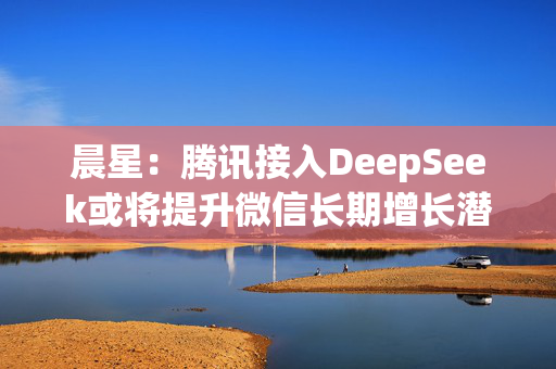 晨星：腾讯接入DeepSeek或将提升微信长期增长潜力