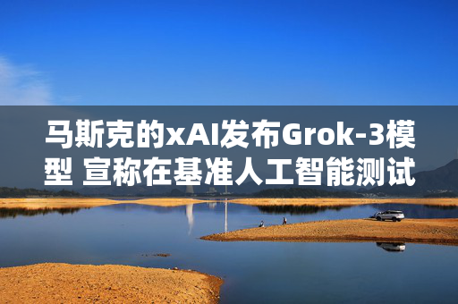 马斯克的xAI发布Grok-3模型 宣称在基准人工智能测试中展现出性能优势