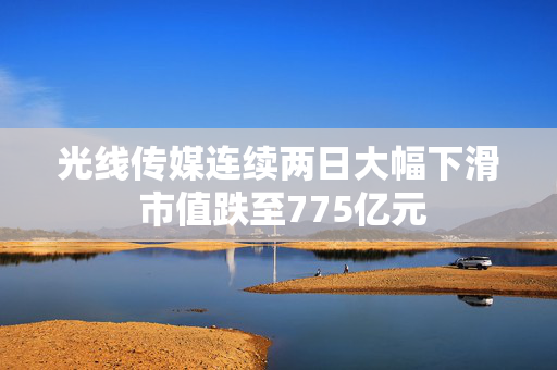 光线传媒连续两日大幅下滑 市值跌至775亿元