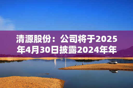 清源股份：公司将于2025年4月30日披露2024年年度报告