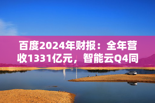 百度2024年财报：全年营收1331亿元，智能云Q4同比增长26%