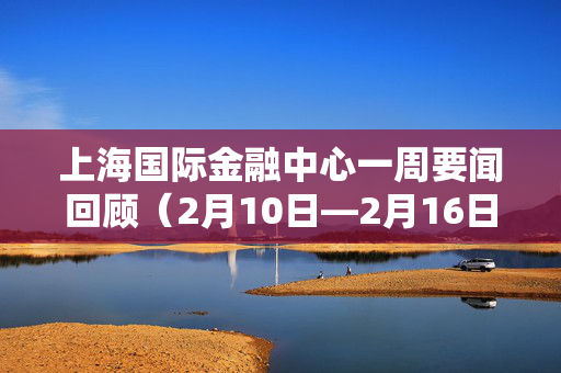 上海国际金融中心一周要闻回顾（2月10日—2月16日）