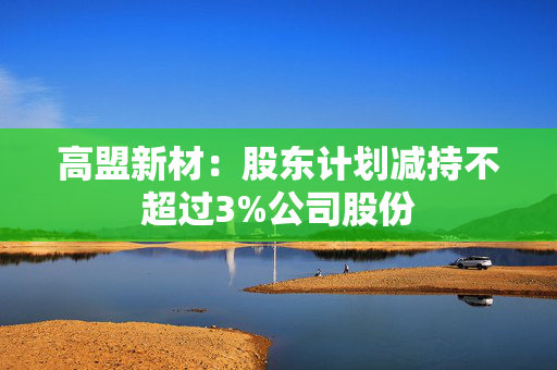 高盟新材：股东计划减持不超过3%公司股份