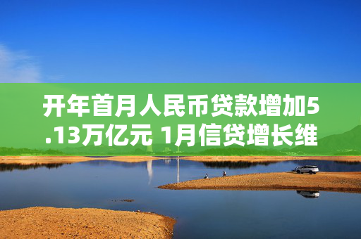 开年首月人民币贷款增加5.13万亿元 1月信贷增长维持高位 支持经济回升向好