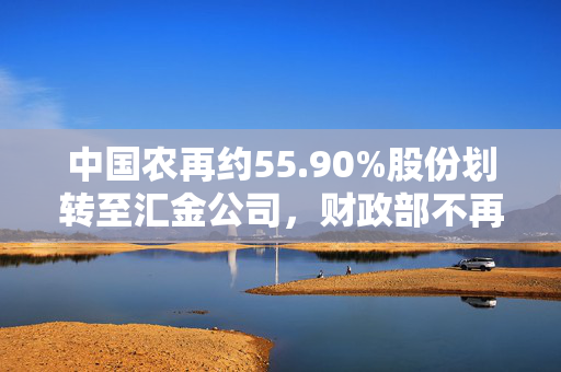 中国农再约55.90%股份划转至汇金公司，财政部不再持股