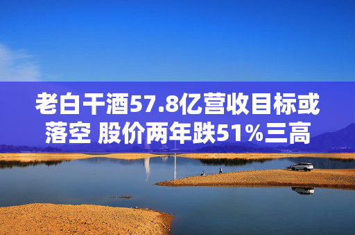 老白干酒57.8亿营收目标或落空 股价两年跌51%三高管减持可套现380万