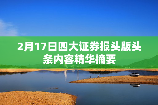 2月17日四大证券报头版头条内容精华摘要